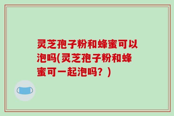 灵芝孢子粉和蜂蜜可以泡吗(灵芝孢子粉和蜂蜜可一起泡吗？)