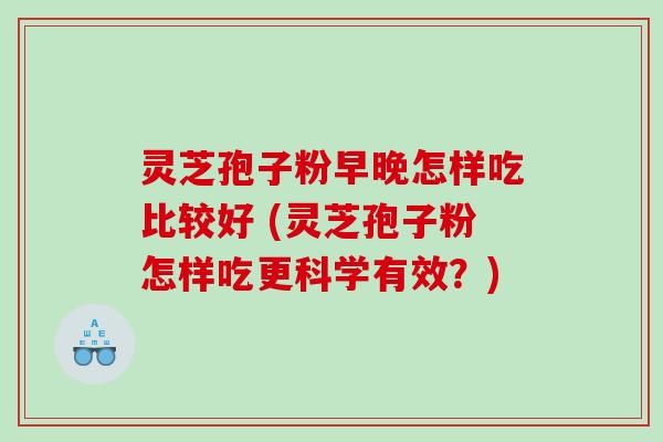 灵芝孢子粉早晚怎样吃比较好 (灵芝孢子粉怎样吃更科学有效？)