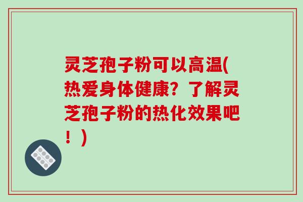 灵芝孢子粉可以高温(热爱身体健康？了解灵芝孢子粉的热化效果吧！)