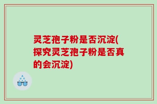 灵芝孢子粉是否沉淀(探究灵芝孢子粉是否真的会沉淀)
