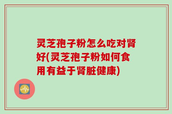 灵芝孢子粉怎么吃对肾好(灵芝孢子粉如何食用有益于肾脏健康)
