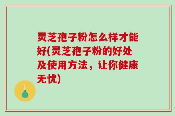 灵芝孢子粉怎么样才能好(灵芝孢子粉的好处及使用方法，让你健康无忧)