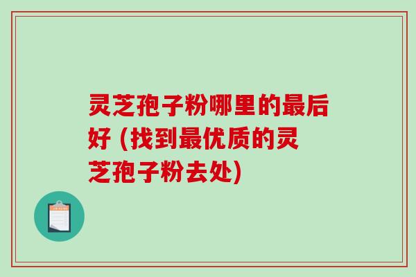 灵芝孢子粉哪里的最后好 (找到最优质的灵芝孢子粉去处)