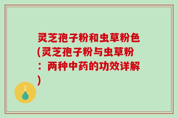 灵芝孢子粉和虫草粉色(灵芝孢子粉与虫草粉：两种中药的功效详解)