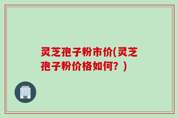 灵芝孢子粉市价(灵芝孢子粉价格如何？)