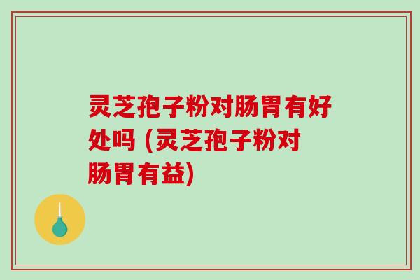 灵芝孢子粉对肠胃有好处吗 (灵芝孢子粉对肠胃有益)