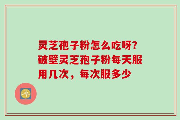 灵芝孢子粉怎么吃呀?破壁灵芝孢子粉每天服用几次,每次服多少 灵芝孢子粉怎么吃呀?破壁灵芝孢子粉每天服用几次,每次服多少