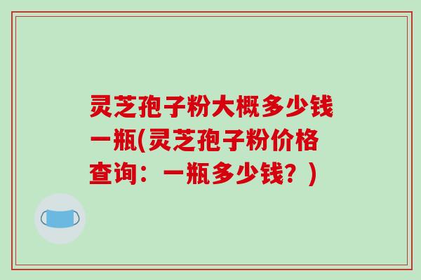 灵芝孢子粉大概多少钱一瓶(灵芝孢子粉价格查询：一瓶多少钱？)