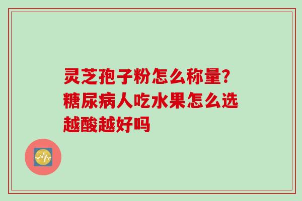 灵芝孢子粉怎么称量？糖尿病人吃水果怎么选越酸越好吗