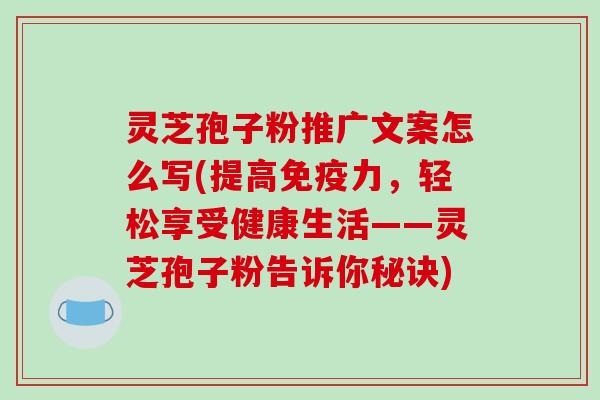灵芝孢子粉推广文案怎么写(提高免疫力，轻松享受健康生活——灵芝孢子粉告诉你秘诀)