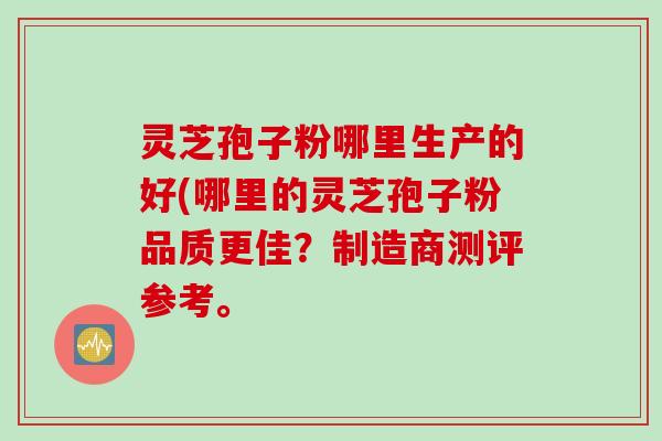 灵芝孢子粉哪里生产的好(哪里的灵芝孢子粉品质更佳？制造商测评参考。