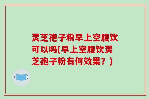 灵芝孢子粉早上空腹饮可以吗(早上空腹饮灵芝孢子粉有何效果？)