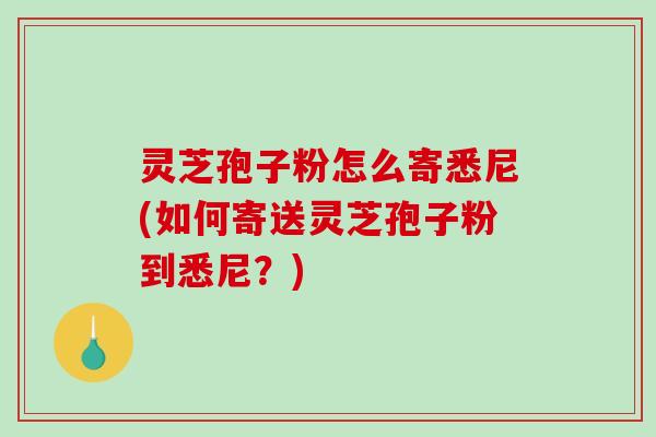 灵芝孢子粉怎么寄悉尼(如何寄送灵芝孢子粉到悉尼？)