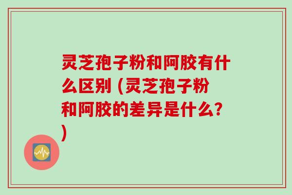 灵芝孢子粉和阿胶有什么区别 (灵芝孢子粉和阿胶的差异是什么？)