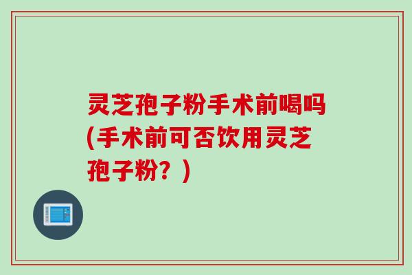灵芝孢子粉手术前喝吗(手术前可否饮用灵芝孢子粉？)