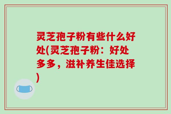 灵芝孢子粉有些什么好处(灵芝孢子粉：好处多多，滋补养生佳选择)