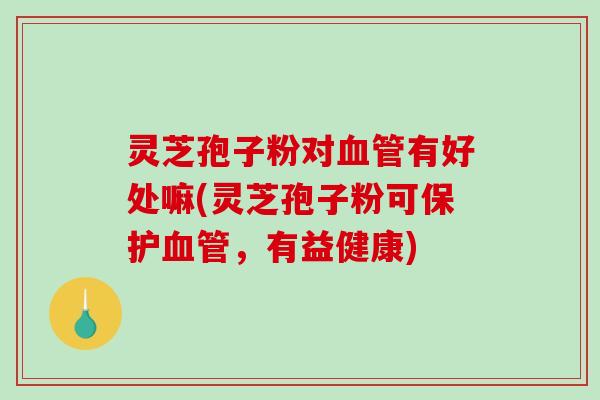 灵芝孢子粉对血管有好处嘛(灵芝孢子粉可保护血管，有益健康)