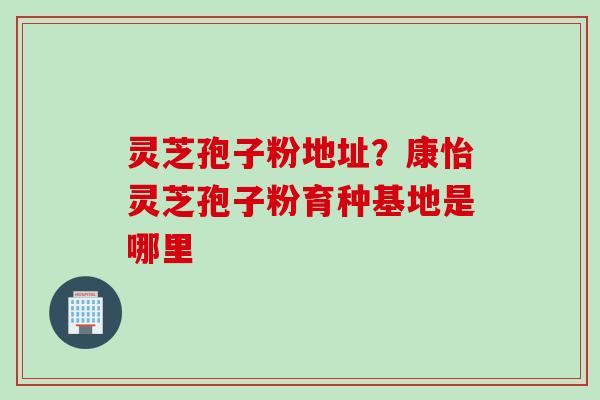 灵芝孢子粉地址？康怡灵芝孢子粉育种基地是哪里