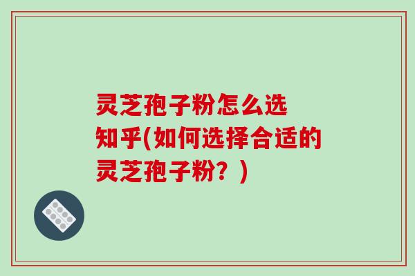 灵芝孢子粉怎么选  知乎(如何选择合适的灵芝孢子粉？)