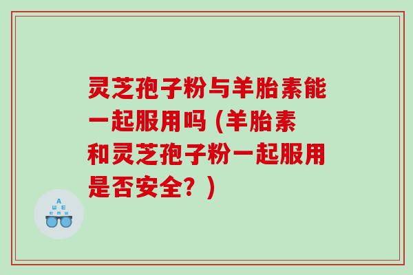 灵芝孢子粉与羊胎素能一起服用吗 (羊胎素和灵芝孢子粉一起服用是否安全？)