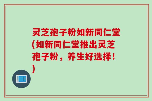 灵芝孢子粉如新同仁堂(如新同仁堂推出灵芝孢子粉，养生好选择！)