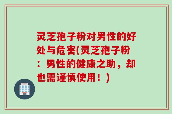 灵芝孢子粉对男性的好处与危害(灵芝孢子粉：男性的健康之助，却也需谨慎使用！)
