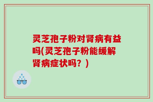 灵芝孢子粉对肾病有益吗(灵芝孢子粉能缓解肾病症状吗？)