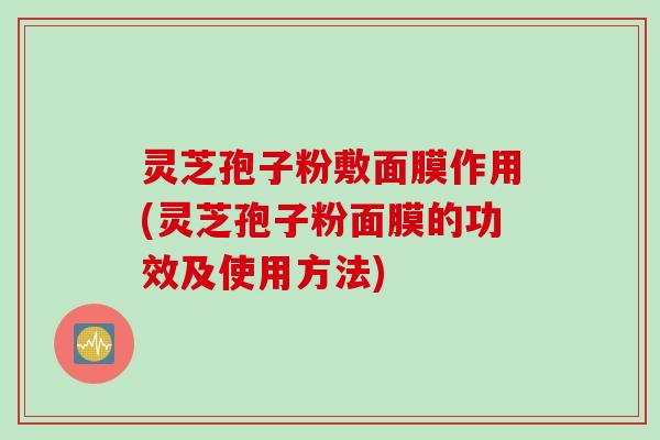 灵芝孢子粉敷面膜作用(灵芝孢子粉面膜的功效及使用方法)