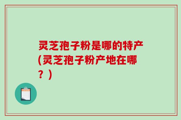 灵芝孢子粉是哪的特产(灵芝孢子粉产地在哪？)