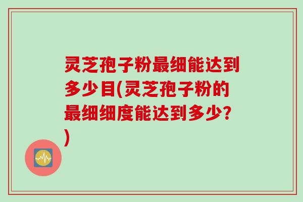 灵芝孢子粉最细能达到多少目(灵芝孢子粉的最细细度能达到多少？)