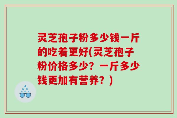 灵芝孢子粉多少钱一斤的吃着更好(灵芝孢子粉价格多少？一斤多少钱更加有营养？)
