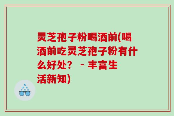 灵芝孢子粉喝酒前(喝酒前吃灵芝孢子粉有什么好处？ - 丰富生活新知)