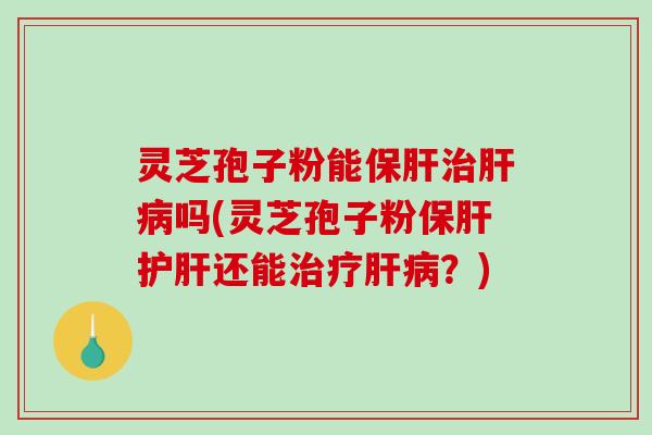 灵芝孢子粉能保肝治肝病吗(灵芝孢子粉保肝护肝还能治疗肝病？)