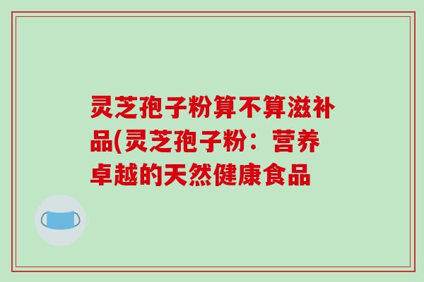 灵芝孢子粉算不算滋补品(灵芝孢子粉：营养卓越的天然健康食品