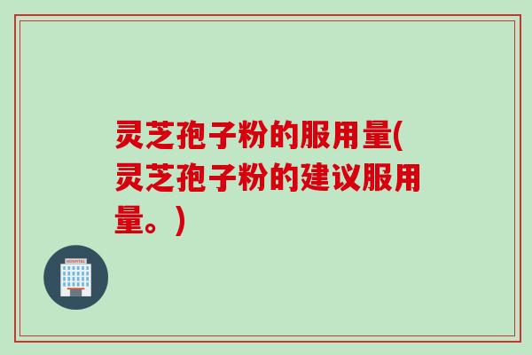 灵芝孢子粉的服用量(灵芝孢子粉的建议服用量。)