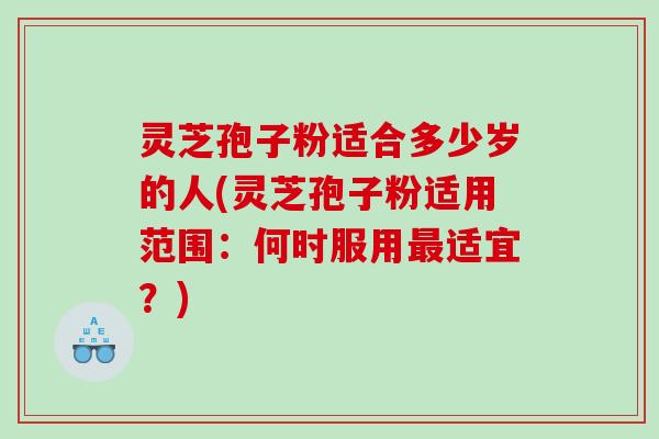 灵芝孢子粉适合多少岁的人(灵芝孢子粉适用范围：何时服用最适宜？)