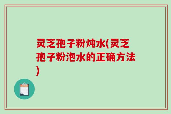 灵芝孢子粉炖水(灵芝孢子粉泡水的正确方法)