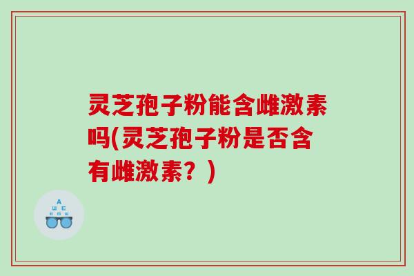 灵芝孢子粉能含雌激素吗(灵芝孢子粉是否含有雌激素？)