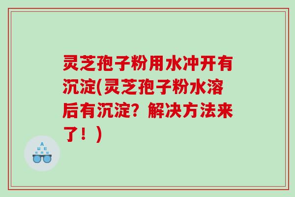 灵芝孢子粉用水冲开有沉淀(灵芝孢子粉水溶后有沉淀？解决方法来了！)