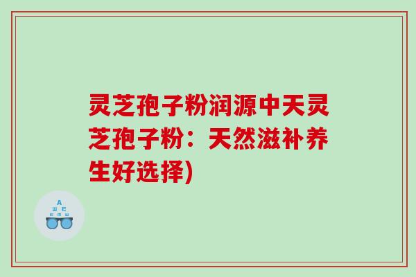 灵芝孢子粉润源中天灵芝孢子粉：天然滋补养生好选择)