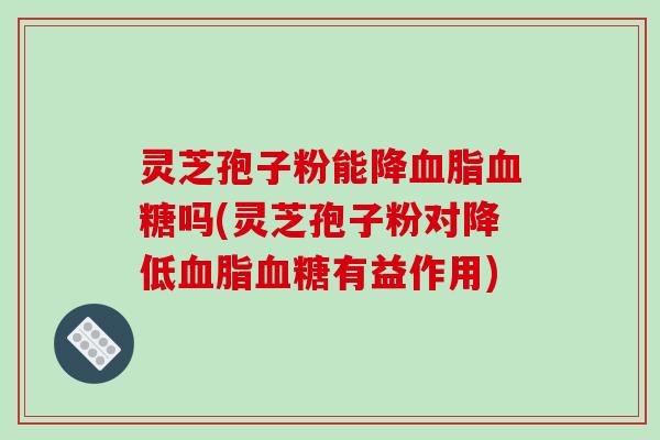灵芝孢子粉能降血脂血糖吗(灵芝孢子粉对降低血脂血糖有益作用)