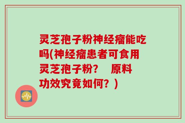 灵芝孢子粉神经瘤能吃吗(神经瘤患者可食用灵芝孢子粉？  原料功效究竟如何？)