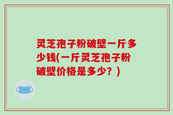灵芝孢子粉破壁一斤多少钱(一斤灵芝孢子粉破壁价格是多少？)