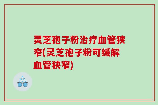 灵芝孢子粉治疗血管狭窄(灵芝孢子粉可缓解血管狭窄)
