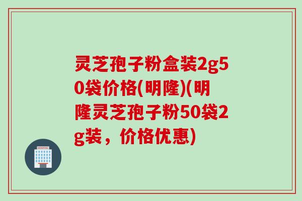 灵芝孢子粉盒装2g50袋价格(明隆)(明隆灵芝孢子粉50袋2g装，价格优惠)