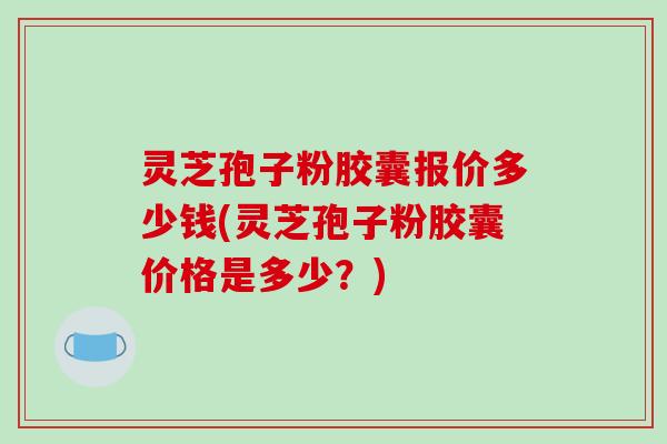 灵芝孢子粉胶囊报价多少钱(灵芝孢子粉胶囊价格是多少？)