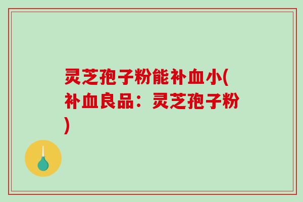 灵芝孢子粉能补血小(补血良品：灵芝孢子粉)