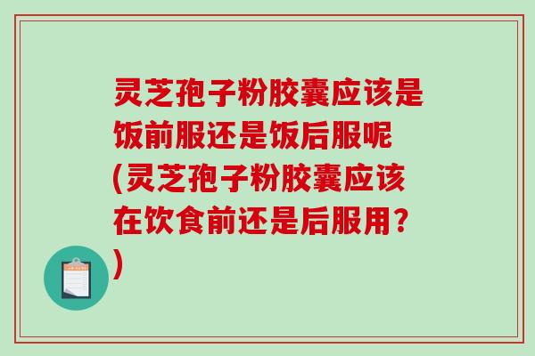 灵芝孢子粉胶囊应该是饭前服还是饭后服呢 (灵芝孢子粉胶囊应该在饮食前还是后服用？)