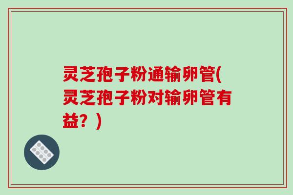 灵芝孢子粉通输卵管(灵芝孢子粉对输卵管有益？)
