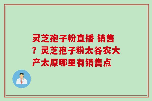 灵芝孢子粉直播 销售？灵芝孢子粉太谷农大产太原哪里有销售点
